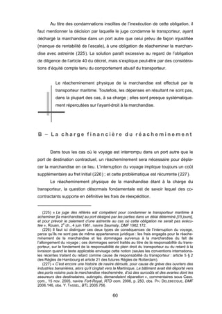 Au titre des condamnations insolites de l’inexécution de cette obligation, il
faut mentionner la décision par laquelle le juge condamne le transporteur, ayant
déchargé la marchandise dans un port autre que celui prévu de façon injustifiée
(manque de rentabilité de l’escale), à une obligation de réacheminer la marchan-
dise avec astreinte (225). La solution paraît excessive au regard de l’obligation
de diligence de l’article 40 du décret, mais s’explique peut-être par des considéra-
tions d’équité compte tenu du comportement abusif du transporteur.
Le réacheminement physique de la marchandise est effectué par le
transporteur maritime. Toutefois, les dépenses en résultant ne sont pas,
dans la plupart des cas, à sa charge ; elles sont presque systématique-
ment répercutées sur l’ayant-droit à la marchandise.
B – L a c h a r g e f i n a n c i è r e d u r é a c h e m i n e m e n t
Dans tous les cas où le voyage est interrompu dans un port autre que le
port de destination contractuel, un réacheminement sera nécessaire pour dépla-
cer la marchandise en ce lieu. L’interruption du voyage implique toujours un coût
supplémentaire au fret initial (226) ; et cette problématique est récurrente (227).
Le réacheminement physique de la marchandise étant à la charge du
transporteur, la question désormais fondamentale est de savoir lequel des co-
contractants supporte en définitive les frais de réexpédition.
(225) « Le juge des référés est compétent pour condamner le transporteur maritime à
acheminer [la marchandise] au port désigné par les parties dans un délai déterminé [15 jours],
et pour prévoir le paiement d’une astreinte au cas où cette obligation ne serait pas exécu-
tée », Rouen, 2e
ch., 4 juin 1981, navire Saumaty, DMF 1982.172.
(226) Il faut ici distinguer ces deux types de conséquences de l’interruption du voyage,
parce qu’ils ne sont pas de même appartenance juridique : les frais engagés pour le réache-
minement de la marchandise et les dommages survenus à la marchandise du fait de
l’allongement du voyage ; ces dommages seront traités au titre de la responsabilité du trans-
porteur, sur le fondement de la responsabilité de plein droit du transporteur ou du retard à la
livraison quand le texte applicable envisage cette notion (seules les conventions internationa-
les récentes traitent du retard comme cause de responsabilité du transporteur : article 5 § 2
des Règles de Hambourg et article 21 des futures Règles de Rotterdam).
(227) « C’est encore une histoire de navire dérouté, pour cause de grève des ouvriers des
industries bananières, alors qu’il cinglait vers la Martinique. Le bâtiment avait été déporté vers
des ports voisins puis la marchandise réacheminée, d’où des surcoûts et des avaries dont les
assureurs des destinataires, subrogés, demandaient réparation », commentaires sous Cass.
com., 15 nov. 2005, navire Fort-Royal, RTD com. 2006, p. 250, obs. PH. DELEBECQUE, DMF
2006.146, obs. Y. TASSEL, BTL 2005.756.
60
 