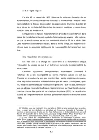 a) La règle légale
L’article 47 du décret de 1966 détermine le traitement financier du ré-
acheminement, en distribuant les frais exposés à la marchandise « lorsque l'inter-
ruption était due à des cas d'exonération de responsabilité énumérés à l'article 27
de la loi sur les contrats d'affrètement et de transport maritimes » ; ou au trans-
porteur « dans les autres cas ».
L’imputation des frais de réacheminement procède donc directement de la
nature de l’empêchement ayant conduit à l’interruption du voyage : elle varie se-
lon que cet empêchement est ou non mentionné à l’article 27 de la loi de 1966.
Cette répartition circonstanciée révèle, dans le même temps, une répartition co-
hérente avec les principes traditionnels de responsabilité du transporteur mari-
time.
Une répartition circonstanciée
Les frais sont à la charge de l’ayant-droit à la marchandise lorsque
l’interruption du voyage est due à un événement qui exclut la responsabilité du
transporteur.
Certaines hypothèses d’empêchement apparaissent clairement à
l’article 27 de la loi : innavigabilité du navire, incendie, grèves ou lock-out.
D’autres en revanche n’y sont pas mentionnées : saisie, restriction de quaran-
taine, réquisition du navire, inaccessibilité du port en raison d’intempéries, guer-
res, décisions administratives ou congestion portuaire. Pour ces cas, le transpor-
teur est admis à répercuter les frais de réacheminement sur l’ayant-droit à la mar-
chandise chaque fois que le fait ne lui est pas imputable (231) ; le caractère im-
putable de l’empêchement est d’ailleurs pareillement retenu en transport routier
(232).
(231) Critère posé par l’article 27 litt. d. de la loi de 1966 ; et ainsi appliqué dans le conten-
tieux : « aucun de ces obstacles ne constitue un événement imputable à l’armateur ; il
convient en conséquence de dire que les frais d’allègement et de transbordement sur le B.
doivent être supportés par la marchandise, ainsi que l’indique l’article 47 du décret du 31 dé-
cembre 1966 », Sentence arbitrale, 18 fév. 1972, navires P. et B., DMF 1972.690.
(232) Ainsi l’article 15 « Empêchement au transport » du contrat-type « général » men-
tionne que « sauf si l'empêchement, l'interruption ou l'impossibilité est imputable au transpor-
teur, le donneur d'ordre rembourse au transporteur les dépenses justifiées consécutives aux
instructions données ou aux mesures prises en application des alinéas précédents. Ces dé-
penses, ainsi que les frais d'immobilisation du véhicule et/ou de l'équipage, sont facturées sé-
parément, en sus du prix du transport convenu […] ».
62
 