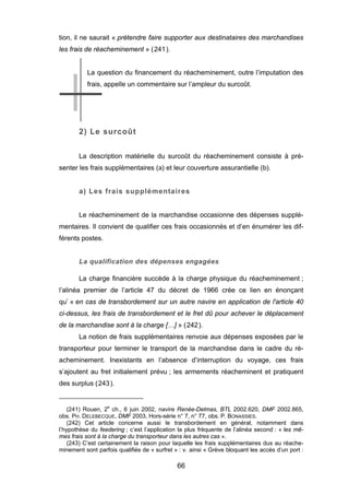 tion, il ne saurait « prétendre faire supporter aux destinataires des marchandises
les frais de réacheminement » (241).
La question du financement du réacheminement, outre l’imputation des
frais, appelle un commentaire sur l’ampleur du surcoût.
2) Le surcoût
La description matérielle du surcoût du réacheminement consiste à pré-
senter les frais supplémentaires (a) et leur couverture assurantielle (b).
a) Les frais supplémentaires
Le réacheminement de la marchandise occasionne des dépenses supplé-
mentaires. Il convient de qualifier ces frais occasionnés et d’en énumérer les dif-
férents postes.
La qualification des dépenses engagées
La charge financière succède à la charge physique du réacheminement ;
l’alinéa premier de l’article 47 du décret de 1966 crée ce lien en énonçant
qu’ « en cas de transbordement sur un autre navire en application de l'article 40
ci-dessus, les frais de transbordement et le fret dû pour achever le déplacement
de la marchandise sont à la charge […] » (242).
La notion de frais supplémentaires renvoie aux dépenses exposées par le
transporteur pour terminer le transport de la marchandise dans le cadre du ré-
acheminement. Inexistants en l’absence d’interruption du voyage, ces frais
s’ajoutent au fret initialement prévu ; les armements réacheminent et pratiquent
des surplus (243).
(241) Rouen, 2e
ch., 6 juin 2002, navire Renée-Delmas, BTL 2002.620, DMF 2002.865,
obs. PH. DELEBECQUE, DMF 2003, Hors-série n° 7, n° 77, obs. P. BONASSIES.
(242) Cet article concerne aussi le transbordement en général, notamment dans
l’hypothèse du feedering ; c’est l’application la plus fréquente de l’alinéa second : « les mê-
mes frais sont à la charge du transporteur dans les autres cas ».
(243) C’est certainement la raison pour laquelle les frais supplémentaires dus au réache-
minement sont parfois qualifiés de « surfret » : v. ainsi « Grève bloquant les accès d’un port :
66
 