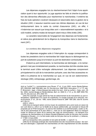 Les dépenses engagées lors du réacheminement font l’objet d’une appré-
ciation quant à leur opportunité. Le juge apprécie les faits et cherche la justifica-
tion des démarches effectuées pour réacheminer la marchandise. Il entérine les
frais de toute opération s’avérant nécessaire et raisonnable dans la gestion de la
situation (244). L’assureur examine aussi ces mêmes dépenses, en vue de leur
remboursement dans le cadre du contrat d’assurance (245) ; en effet, il
n’indemnise son assuré que lorsqu’elles sont « raisonnablement exposées » et à
coût modéré, certains modes de transport valant mieux d’être évités (246).
Le caractère raisonnable de l’engagement des dépenses est fondamental,
et relève plus généralement de la diligence du transporteur dans le réachemine-
ment (247).
Le contenu des dépenses engagées
Les dépenses engagées suite à l’interruption du voyage correspondent à
toutes les prestations dont la marchandise fait l’objet depuis le déchargement au
port de substitution jusqu’à la livraison au port de destination contractuelle.
D’abord au port intermédiaire, la marchandise est déchargée ; si le rechar-
gement n’est pas immédiatement possible, la marchandise doit être stockée dans
le terminal avant d’être rechargée ultérieurement. Les dépenses comprennent
principalement le coût de la manutention portuaire, avec des frais accessoires re-
latifs à la présence de la marchandise sur quai, en vue de son stationnement,
stockage (248), entreposage, gardiennage, etc.
droit au "surfret" ? », commentaires sous Rouen, 2e
ch., 6 juin 2002, navire Renée-Delmas,
BTL 2002.620, DMF 2002.865, obs. PH. DELEBECQUE, DMF 2003, Hors-série n° 7, n° 77, obs.
P. BONASSIES ; égal. « Grève bloquant les accès d’un port : droit au surfret », Cass. com., 25
fév. 2004, navires Burgas et Renée-Delmas, Bull. civ. 2004 IV, n° 41, p. 39, DMF 2004.735,
obs. PH. DELEBECQUE, BTL 2004.191.
(244) Par exemple, le juge admet les frais de stationnement et de manutention au port in-
termédiaire, l’affrètement d’un navire de substitution, le compte d’escale et le carburant, Aix-
en-Provence, 2e
ch., 28 nov. 1985, navire Douce-France-III, DMF 1987.298, note M. GUERIN
et P. RIOTTE.
(245) V. infra b.
(246) Ainsi le transport aérien comme moyen de substitution est a priori exclu en raison de
son coût élevé (v. infra b sur le libellé de la clause additionnelle, par exemple la Clause 68
proposée par la FFSA évoquant « le coût du fret maritime ou le tarif ferroviaire, routier ou flu-
vial le plus économique et le plus direct ») ; mais sur le coût également élevé du transport
routier en Afrique en raison de la carence des voies de communication, « le transport d’un
conteneur de marchandises sur la liaison Douala-N’Djamena coûte six fois plus cher qu’entre
Shanghai et Douala », in « Le fret routier coûte six fois plus cher sur le continent », L’antenne,
n° 17.891, 6 mars 2009.
(247) Le transporteur doit y procéder en bon père de famille ; v. supra A 1 a.
(248) Sur le stockage prolongé des marchandises lors des mouvements sociaux : les navi-
res sont déchargés « cependant les marchandises ont très majoritairement dû être stockées
67
 