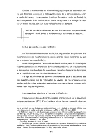 Ensuite, la marchandise est réacheminée jusqu’au port de destination pré-
vu. Les dépenses concernent le fret supplémentaire de la portion restante, selon
le mode de transport correspondant (maritime, ferroviaire, routier ou fluvial) ; le
fret correspondant étant destiné soit au même transporteur si le voyage s’achève
sur un de ses navires, soit à un autre transporteur le cas échéant.
Les frais supplémentaires sont, en tout état de cause, une perte de bé-
néfice pour l’ayant-droit à la marchandise ; il aura intérêt à s’assurer.
b) La couverture assurantielle
Les frais occasionnés seront d’autant plus préjudiciables à l’ayant-droit à la
marchandise que sa marchandise n’a pas une grande valeur marchande ou qu’il
est une entreprise modeste (249).
D’une façon générale, l’assurance est le mécanisme prévu à l’avance pour
régler les conséquences financières d’événements aléatoires. En ce qui concerne
le transport de marchandises, le souscripteur naturel de l’assurance-dommages
est le propriétaire des marchandises lui-même (250).
Il s’agit de présenter les solutions assurantielles pour la couverture des
frais supplémentaires lors de l’interruption du voyage ; ce type d’assurance sur
facultés est disponible selon deux couvertures complémentaires « risques ordi-
naires » et « risques de guerre ».
La couverture générale « risques ordinaires »
L’assurance du transport maritime repose prioritairement sur la couverture
« risques ordinaires » (251). L’imprimé-type « tous risques » garantit « les frais
sur le terminal, car non livrées par les transporteurs », in « Malgré ce contexte difficile pour
notre économie, le port a continué à fonctionner », JMM, n° 4661, 20 mars 2009.
(249) Durant les grèves à la Guadeloupe, un docker local affirmait « débarq[uer] également
les "box" qui arrivent à quai, pour ne pas pénaliser les petites entreprises locales [réception-
naires] qui se verraient imposer des surcoûts de rapatriement si leurs marchandises étaient
déroutées vers la Barbade ou la République Dominicaine », in « Guadeloupe : Le trafic mari-
time paralysé », Le marin, 13 fév. 2009.
(250) Lamy Assurances, 2009, n° 2942.
(251) Par principe, cette couverture exclut les risques de guerre, émeutes ou mouvements
populaires ; mais l’exclusion cède devant la souscription d’une clause additionnelle ou d’une
police « risques de guerre et assimilés », v. infra paragraphe suivant.
68
 