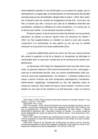 raisonnablement exposés en cas d’interruption ou de rupture de voyage, pour le
déchargement, le magasinage, le transbordement et l’acheminement des facultés
assurées jusqu’au lieu de destination désigné dans la police » (252). Deux réser-
ves s’imposent quant au contexte de l’engagement de tels frais : d’une part, ces
frais ne doivent pas être « encourus par suite de la défaillance financière des
propriétaires, armateurs ou affréteurs du navire transporteur » et, d’autre part, ils
ne doivent pas résulter « d’une exclusion énoncée à l’article 7 ».
Puisque la guerre, le fait du prince et surtout les émeutes, les mouvements
populaires, les grèves ou lock-out, figurent dans les exclusions de l’article 7
(253), les frais supplémentaires en résultant ne seront a priori pas couverts.
L’ayant-droit à la marchandise ne sera garanti en ces cas que s’il rachète
l’exclusion en souscrivant une clause additionnelle (254).
La garantie additionnelle permet de couvrir les frais que l’assuré pourrait
être amené à supporter du fait de la décision du transporteur de décharger la
marchandise dans un autre port, compte tenu de la survenance de certains em-
pêchements.
La clause-type a fait l’objet d’un élargissement quant aux frais admis à ga-
rantie. La garantie antérieure (255) portait exclusivement sur les « dommages »
subis par la marchandise assurée, avec une version complémentaire (256) cou-
vrant les seuls frais supplémentaires « de transport ». L’évolution pratique de la
clause a permis l’inclusion des frais accessoires (déchargement, manutention,
stationnement, magasinage, rechargement) au titre des dépenses prises en
charge par l’assureur. Des critères de mise en œuvre existent : la prise en consi-
dération du seul coût du fret maritime ou le tarif ferroviaire, routier ou fluvial le
(252) Article 6, FFSA, Police française d’assurance maritime sur facultés, Garantie « Tous
risques », à jour du 1er
juill. 2009.
(253) Article 7 litt. a, b et c.
(254) Par exemple : FFSA, Clause 68 Garantie des risques résultant de grèves, lock-out,
émeutes, mouvements populaires et autres faits analogues consécutifs à des conflits du tra-
vail ou professionnels, 17-10-2005 ; pour une présentation de cette clause, v. Richard
GHUELDRE et Alexandre JOB, « Assurance maritime sur facultés : un nouveau modèle de
clause additionnelle des risques de grève et de conflits du travail », Lamy Assurances, Chro-
nique, avr. 2006.
(255) FFSA, Clause 62 Garantie des conséquences de grèves, lock-out, émeutes, mou-
vements populaires et autres faits analogues consécutifs à des conflits du travail ou profes-
sionnels, 15.01.85.
(256) FFSA, Clause 62 bis Garantie des conséquences de grèves, lock-out, émeutes,
mouvements populaires et autres faits analogues consécutifs à des conflits du travail ou pro-
fessionnels. Extension aux frais de réexpédition, 15-01-85 mod. 30-01-92.
69
 