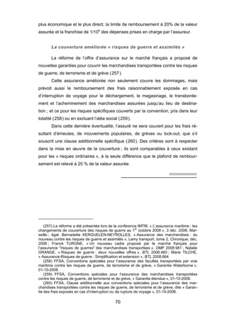 plus économique et le plus direct, la limite de remboursement à 20% de la valeur
assurée et la franchise de 1/10e
des dépenses prises en charge par l’assureur.
La couverture améliorée « risques de guerre et assimilés »
La réforme de l’offre d’assurance sur le marché français a proposé de
nouvelles garanties pour couvrir les marchandises transportées contre les risques
de guerre, de terrorisme et de grève (257).
Cette assurance améliorée non seulement couvre les dommages, mais
prévoit aussi le remboursement des frais raisonnablement exposés en cas
d’interruption de voyage pour le déchargement, le magasinage, le transborde-
ment et l’acheminement des marchandises assurées jusqu’au lieu de destina-
tion ; et ce pour les risques spécifiques couverts par la convention, pris dans leur
totalité (258) ou en excluant l’aléa social (259).
Dans cette dernière éventualité, l’assuré ne sera couvert pour les frais ré-
sultant d’émeutes, de mouvements populaires, de grèves ou lock-out, que s’il
souscrit une clause additionnelle spécifique (260). Des critères sont à respecter
dans la mise en œuvre de la couverture ; ils sont comparables à ceux existant
pour les « risques ordinaires », à la seule différence que le plafond de rembour-
sement est relevé à 25 % de la valeur assurée.
(257) La réforme a été présentée lors de la conférence IMTM, « L’assurance maritime : les
changements de couverture des risques de guerre au 1er
octobre 2008 », 3 déc. 2008, Mar-
seille ; égal. Bernadette KERGUELEN-NEYROLLES, « Assurance des marchandises : du
nouveau contre les risques de guerre et assimilés », Lamy transport, tome 2, Chronique, déc.
2008 ; Franck TURGNE, « Un nouveau cadre proposé par le marché français pour
l’assurance "risques de guerres" des marchandises transportées », DMF 2008.981 ; Natalie
GRANGE, « Risques de guerre : deux nouvelles offres », BTL 2008.460 ; Marie TILCHE,
« Assurance-Risques de guerre : Simplification et extension », BTL 2008.664.
(258) FFSA, Conventions spéciales pour l’assurance des facultés transportées par voie
maritime contre les risques de guerre, de terrorisme et de grève, « Garantie Waterborne »,
01-10-2008.
(259) FFSA, Conventions spéciales pour l’assurance des marchandises transportées
contre les risques de guerre, de terrorisme et de grève, « Garantie étendue », 01-10-2008.
(260) FFSA, Clause additionnelle aux conventions spéciales pour l’assurance des mar-
chandises transportées contre les risques de guerre, de terrorisme et de grève, dite « Garan-
tie des frais exposés en cas d’interruption ou de rupture de voyage », 01-10-2008.
70
 