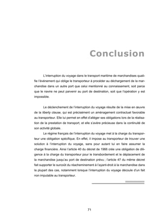 Conclusion
L’interruption du voyage dans le transport maritime de marchandises quali-
fie l’événement qui oblige le transporteur à procéder au déchargement de la mar-
chandise dans un autre port que celui mentionné au connaissement, soit parce
que le navire ne peut parvenir au port de destination, soit que l’opération y est
impossible.
Le déclenchement de l’interruption du voyage résulte de la mise en œuvre
de la liberty clause, qui est précisément un aménagement contractuel favorable
au transporteur. Elle lui permet en effet d’alléger ses obligations lors de la réalisa-
tion de la prestation de transport, et elle s’avère précieuse dans la continuité de
son activité globale.
Le régime français de l’interruption du voyage met à la charge du transpor-
teur une obligation spécifique. En effet, il impose au transporteur de trouver une
solution à l’interruption du voyage, sans pour autant lui en faire assumer la
charge financière. Ainsi l’article 40 du décret de 1966 crée une obligation de dili-
gence à la charge du transporteur pour le transbordement et le déplacement de
la marchandise jusqu’au port de destination prévu ; l’article 47 du même décret
fait supporter le surcoût du réacheminement à l’ayant-droit à la marchandise dans
la plupart des cas, notamment lorsque l’interruption du voyage découle d’un fait
non imputable au transporteur.
71
 