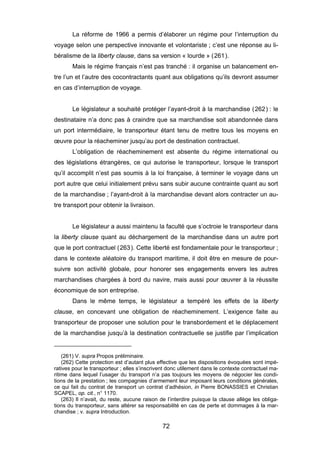 La réforme de 1966 a permis d’élaborer un régime pour l’interruption du
voyage selon une perspective innovante et volontariste ; c’est une réponse au li-
béralisme de la liberty clause, dans sa version « lourde » (261).
Mais le régime français n’est pas tranché : il organise un balancement en-
tre l’un et l’autre des cocontractants quant aux obligations qu’ils devront assumer
en cas d’interruption de voyage.
Le législateur a souhaité protéger l’ayant-droit à la marchandise (262) : le
destinataire n’a donc pas à craindre que sa marchandise soit abandonnée dans
un port intermédiaire, le transporteur étant tenu de mettre tous les moyens en
œuvre pour la réacheminer jusqu’au port de destination contractuel.
L’obligation de réacheminement est absente du régime international ou
des législations étrangères, ce qui autorise le transporteur, lorsque le transport
qu’il accomplit n’est pas soumis à la loi française, à terminer le voyage dans un
port autre que celui initialement prévu sans subir aucune contrainte quant au sort
de la marchandise ; l’ayant-droit à la marchandise devant alors contracter un au-
tre transport pour obtenir la livraison.
Le législateur a aussi maintenu la faculté que s’octroie le transporteur dans
la liberty clause quant au déchargement de la marchandise dans un autre port
que le port contractuel (263). Cette liberté est fondamentale pour le transporteur ;
dans le contexte aléatoire du transport maritime, il doit être en mesure de pour-
suivre son activité globale, pour honorer ses engagements envers les autres
marchandises chargées à bord du navire, mais aussi pour œuvrer à la réussite
économique de son entreprise.
Dans le même temps, le législateur a tempéré les effets de la liberty
clause, en concevant une obligation de réacheminement. L’exigence faite au
transporteur de proposer une solution pour le transbordement et le déplacement
de la marchandise jusqu’à la destination contractuelle se justifie par l’implication
(261) V. supra Propos préliminaire.
(262) Cette protection est d’autant plus effective que les dispositions évoquées sont impé-
ratives pour le transporteur ; elles s’inscrivent donc utilement dans le contexte contractuel ma-
ritime dans lequel l’usager du transport n’a pas toujours les moyens de négocier les condi-
tions de la prestation ; les compagnies d’armement leur imposant leurs conditions générales,
ce qui fait du contrat de transport un contrat d’adhésion, in Pierre BONASSIES et Christian
SCAPEL, op. cit., n° 1170.
(263) Il n’avait, du reste, aucune raison de l’interdire puisque la clause allège les obliga-
tions du transporteur, sans altérer sa responsabilité en cas de perte et dommages à la mar-
chandise ; v. supra Introduction.
72
 