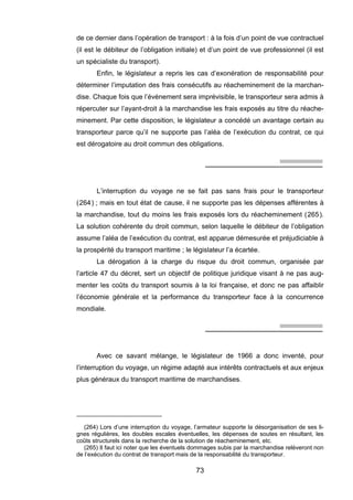 de ce dernier dans l’opération de transport : à la fois d’un point de vue contractuel
(il est le débiteur de l’obligation initiale) et d’un point de vue professionnel (il est
un spécialiste du transport).
Enfin, le législateur a repris les cas d’exonération de responsabilité pour
déterminer l’imputation des frais consécutifs au réacheminement de la marchan-
dise. Chaque fois que l’événement sera imprévisible, le transporteur sera admis à
répercuter sur l’ayant-droit à la marchandise les frais exposés au titre du réache-
minement. Par cette disposition, le législateur a concédé un avantage certain au
transporteur parce qu’il ne supporte pas l’aléa de l’exécution du contrat, ce qui
est dérogatoire au droit commun des obligations.
L’interruption du voyage ne se fait pas sans frais pour le transporteur
(264) ; mais en tout état de cause, il ne supporte pas les dépenses afférentes à
la marchandise, tout du moins les frais exposés lors du réacheminement (265).
La solution cohérente du droit commun, selon laquelle le débiteur de l’obligation
assume l’aléa de l’exécution du contrat, est apparue démesurée et préjudiciable à
la prospérité du transport maritime ; le législateur l’a écartée.
La dérogation à la charge du risque du droit commun, organisée par
l’article 47 du décret, sert un objectif de politique juridique visant à ne pas aug-
menter les coûts du transport soumis à la loi française, et donc ne pas affaiblir
l’économie générale et la performance du transporteur face à la concurrence
mondiale.
Avec ce savant mélange, le législateur de 1966 a donc inventé, pour
l’interruption du voyage, un régime adapté aux intérêts contractuels et aux enjeux
plus généraux du transport maritime de marchandises.
(264) Lors d’une interruption du voyage, l’armateur supporte la désorganisation de ses li-
gnes régulières, les doubles escales éventuelles, les dépenses de soutes en résultant, les
coûts structurels dans la recherche de la solution de réacheminement, etc.
(265) Il faut ici noter que les éventuels dommages subis par la marchandise relèveront non
de l’exécution du contrat de transport mais de la responsabilité du transporteur.
73
 