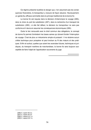 Ce régime présente toutefois le danger que, n’en assumant pas les consé-
quences financières, le transporteur y recoure de façon abusive. Heureusement,
un garde-fou efficace sommeille dans le principe traditionnel de la bonne foi.
La bonne foi est requise dans la décision d’interrompre le voyage (266),
dans le choix du port de substitution (267), dans la recherche d’un transport de
substitution (268) ; si elle fait défaut, la décision du transporteur ne sera pas
conforme et il devra en assumer les conséquences économiques (269).
Outre le lien renouvelé avec le droit commun des obligations, le concept
de bonne foi permet d’entretenir les bases saines qui doivent fonder l’interruption
de voyage. C’est de plus un mécanisme simple et puissant : il ne réclame aucun
critère technique pour prospérer et peut évoluer au fil des mœurs et des prati-
ques. Enfin et surtout, quelles que soient les avancées futures, techniques et juri-
diques, du transport maritime de marchandises, la bonne foi sera toujours sus-
ceptible de faire l’objet de l’appréciation souveraine du juge.
(266) V. supra I B 2 a.
(267) V. supra I B 2 b.
(268) V. supra II A 1 a.
(269) V. supra II B 1 b.
74
 