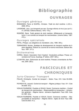 Bibliographie
OUVRAGES
Ouvrages généraux
BONASSIES, Pierre et SCAPEL, Christian. Traité de droit maritime. L.G.D.J.,
2006. 878 p.
LAVERGNE, Léon. Les transports par mer. Ouvrage refondu et mis à jour par G.-
H. LAFAGE. Éditions Moreux, 1975. 175 p.
RODIÈRE, René. Traité général de droit maritime. Affrètements et transports,
tome II, Les contrats de transport de marchandises. Librairie Dalloz, 1967.
472 p.
Ouvrages spécialisés
PÉTEL, Philippe. Les obligations du mandataire. Litec, 1988. 390 p.
TERRASSIER, Nicolas, Stratégie de développement du transport maritime de li-
gnes régulières. Éditions du Journal de la marine marchande, Éditions Mo-
reux, 1997. 317 p.
Dictionnaires
CORNU, Gérard. Association Henri Capitant. Vocabulaire juridique. Presse uni-
versitaire de France, Quadrige, 8e
édition, 2007. 925 p.
LE BAYON, Alain. Dictionnaire de droit maritime. Presses universitaires de Ren-
nes, 2004. 282 p.
FASCICULES ET
CHRONIQUES
Juris-Classeur Transport
PAULIN, Christophe. Contrat de transport – Notion. Fasc. 610. Cote 05.2008.
12 p.
PEYREFITTE, Léopold. Contrat de transport – Régime juridique. Fasc. 611. Cote
09.2000. 54 p.
VEAUX-FOURNERIE, Paulette et VEAUX, Daniel. Commerce maritime – Contrat
de transport de marchandises – Responsabilité du transporteur – Introduc-
tion générale – Régime interne : domaine d’application. Fasc.1265. Cote
03.1997. 28 p.
VEAUX-FOURNERIE, Paulette et VEAUX, Daniel. Commerce maritime – Res-
ponsabilité du transporteur – Régime interne : règles de fond. Fasc.1266.
Cote 05.2005. 47 p.
75
 