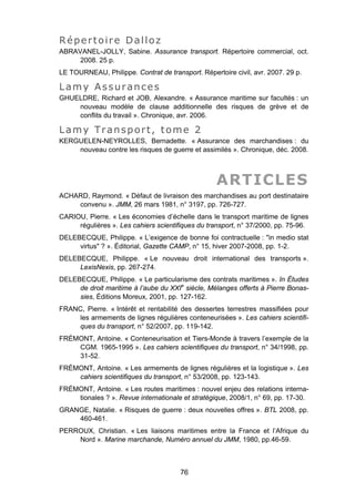 Répertoire Dalloz
ABRAVANEL-JOLLY, Sabine. Assurance transport. Répertoire commercial, oct.
2008. 25 p.
LE TOURNEAU, Philippe. Contrat de transport. Répertoire civil, avr. 2007. 29 p.
Lamy Assurances
GHUELDRE, Richard et JOB, Alexandre. « Assurance maritime sur facultés : un
nouveau modèle de clause additionnelle des risques de grève et de
conflits du travail ». Chronique, avr. 2006.
Lamy Transport, tome 2
KERGUELEN-NEYROLLES, Bernadette. « Assurance des marchandises : du
nouveau contre les risques de guerre et assimilés ». Chronique, déc. 2008.
ARTICLES
ACHARD, Raymond. « Défaut de livraison des marchandises au port destinataire
convenu ». JMM, 26 mars 1981, n° 3197, pp. 726-727.
CARIOU, Pierre. « Les économies d’échelle dans le transport maritime de lignes
régulières ». Les cahiers scientifiques du transport, n° 37/2000, pp. 75-96.
DELEBECQUE, Philippe. « L’exigence de bonne foi contractuelle : "in medio stat
virtus" ? ». Éditorial, Gazette CAMP, n° 15, hiver 2007-2008, pp. 1-2.
DELEBECQUE, Philippe. « Le nouveau droit international des transports ».
LexisNexis, pp. 267-274.
DELEBECQUE, Philippe. « Le particularisme des contrats maritimes ». In Études
de droit maritime à l’aube du XXIe
siècle, Mélanges offerts à Pierre Bonas-
sies, Éditions Moreux, 2001, pp. 127-162.
FRANC, Pierre. « Intérêt et rentabilité des dessertes terrestres massifiées pour
les armements de lignes régulières conteneurisées ». Les cahiers scientifi-
ques du transport, n° 52/2007, pp. 119-142.
FRÉMONT, Antoine. « Conteneurisation et Tiers-Monde à travers l’exemple de la
CGM. 1965-1995 ». Les cahiers scientifiques du transport, n° 34/1998, pp.
31-52.
FRÉMONT, Antoine. « Les armements de lignes régulières et la logistique ». Les
cahiers scientifiques du transport, n° 53/2008, pp. 123-143.
FRÉMONT, Antoine. « Les routes maritimes : nouvel enjeu des relations interna-
tionales ? ». Revue internationale et stratégique, 2008/1, n° 69, pp. 17-30.
GRANGE, Natalie. « Risques de guerre : deux nouvelles offres ». BTL 2008, pp.
460-461.
PERROUX, Christian. « Les liaisons maritimes entre la France et l’Afrique du
Nord ». Marine marchande, Numéro annuel du JMM, 1980, pp.46-59.
76
 