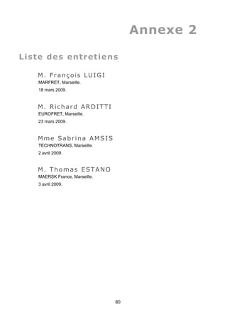 Annexe 2
Liste des entretiens
M. François LUIGI
MARFRET, Marseille.
18 mars 2009.
M. Richard ARDITTI
EUROFRET, Marseille.
23 mars 2009.
Mme Sabrina AMSIS
TECHNOTRANS, Marseille.
2 avril 2009.
M. Thomas ESTANO
MAERSK France, Marseille.
3 avril 2009.
80
 