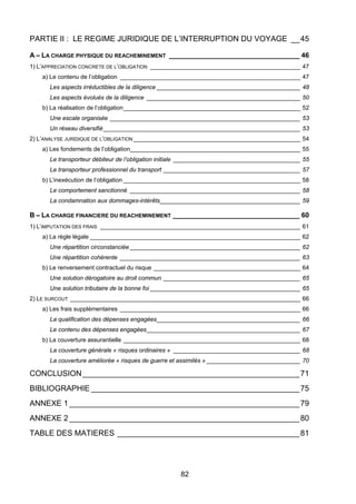 PARTIE II : LE REGIME JURIDIQUE DE L’INTERRUPTION DU VOYAGE __45
A – LA CHARGE PHYSIQUE DU REACHEMINEMENT __________________________________ 46
1) L’APPRECIATION CONCRETE DE L’OBLIGATION _____________________________________________ 47
a) Le contenu de l’obligation ______________________________________________________ 47
Les aspects irréductibles de la diligence ___________________________________________ 48
Les aspects évolués de la diligence ______________________________________________ 50
b) La réalisation de l’obligation_____________________________________________________ 52
Une escale organisée _________________________________________________________ 53
Un réseau diversifié___________________________________________________________ 53
2) L’ANALYSE JURIDIQUE DE L’OBLIGATION __________________________________________________ 54
a) Les fondements de l’obligation___________________________________________________ 55
Le transporteur débiteur de l’obligation initiale ______________________________________ 55
Le transporteur professionnel du transport _________________________________________ 57
b) L’inexécution de l’obligation _____________________________________________________ 58
Le comportement sanctionné ___________________________________________________ 58
La condamnation aux dommages-intérêts__________________________________________ 59
B – LA CHARGE FINANCIERE DU REACHEMINEMENT _________________________________ 60
1) L’IMPUTATION DES FRAIS ____________________________________________________________ 61
a) La règle légale _______________________________________________________________ 62
Une répartition circonstanciée ___________________________________________________ 62
Une répartition cohérente ______________________________________________________ 63
b) Le renversement contractuel du risque ____________________________________________ 64
Une solution dérogatoire au droit commun _________________________________________ 65
Une solution tributaire de la bonne foi _____________________________________________ 65
2) LE SURCOUT _____________________________________________________________________ 66
a) Les frais supplémentaires ______________________________________________________ 66
La qualification des dépenses engagées___________________________________________ 66
Le contenu des dépenses engagées______________________________________________ 67
b) La couverture assurantielle _____________________________________________________ 68
La couverture générale « risques ordinaires » ______________________________________ 68
La couverture améliorée « risques de guerre et assimilés » ____________________________ 70
CONCLUSION__________________________________________________71
BIBLIOGRAPHIE ________________________________________________75
ANNEXE 1 _____________________________________________________79
ANNEXE 2 _____________________________________________________80
TABLE DES MATIERES __________________________________________81
82
 