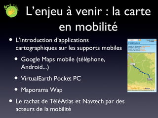 L’enjeu à venir : la carte en mobilité L’introduction d’applications cartographiques sur les supports mobiles Google Maps mobile (téléphone, Android...) VirtualEarth Pocket PC Maporama Wap Le rachat de TéléAtlas et Navtech par des acteurs de la mobilité 