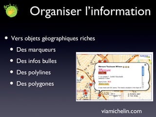 Organiser l’information Vers objets géographiques riches Des marqueurs  Des infos bulles  Des polylines  Des polygones viamichelin.com 