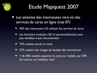 Etude Mapquest 2007 Les attentes des internautes vis-à-vis des services de carto en ligne (mai 07) 42% des internautes US utilisent les services de carto Les fonctions évoluées (3D et personnalisation) sont peu étudiées si pas documentées 75% veulent sauver la carte 57% veulent des images de façades des commerces + de 40% veulent exporter la carte sur mobile, sur GPS de voiture, sur baladeur mp3 