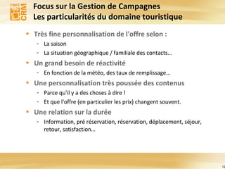 Focus sur la Gestion de Campagnes  Les particularités du domaine touristique  Très fine personnalisation de l'offre selon : La saison La situation géographique / familiale des contacts… Un grand besoin de réactivité En fonction de la météo, des taux de remplissage… Une personnalisation très poussée des contenus Parce qu'il y a des choses à dire ! Et que l'offre (en particulier les prix) changent souvent. Une relation sur la durée Information, pré réservation, réservation, déplacement, séjour, retour, satisfaction… 