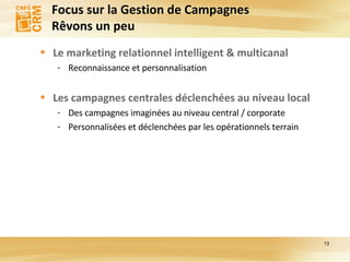 Focus sur la Gestion de Campagnes  Rêvons un peu Le marketing relationnel intelligent & multicanal Reconnaissance et personnalisation Les campagnes centrales déclenchées au niveau local Des campagnes imaginées au niveau central / corporate Personnalisées et déclenchées par les opérationnels terrain  