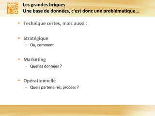 Les grandes briques Une base de données, c'est donc une problématique… Technique certes, mais aussi : Stratégique Ou, comment Marketing Quelles données ? Opérationnelle Quels partenaires, process ? 