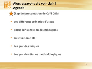 Alors essayons d'y voir clair ! Agenda (Rapide) présentation de Café CRM Les différents scénarios d'usage Focus sur la gestion de campagnes La situation cible Les grandes briques Les grandes étapes méthodologiques 