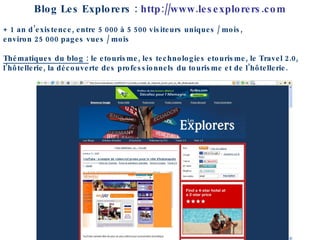 Blog Les Explorers :  http://www.lesexplorers.com + 1 an d’existence, entre 5 000 à 5 500 visiteurs uniques / mois,  environ 25 000 pages vues / mois Thématiques du blog :  le etourisme, les technologies etourisme, le Travel 2.0, l’hôtellerie, la découverte des professionnels du tourisme et de l’hôtellerie.  