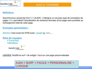 Définition:   Asynchronous Javascript And  Xml  (AJAX) : il désigne un nouveau type de conception de pages  Web  permettant l'actualisation de certaines données d'une page sans procéder au rechargement total de cette page. Exemples généralistes :   Netvibes  mais aussi les GYM aussi :  google   ig ,  start ,…. Sites de voyages:  Travel Max BackBase   USAGES : fluidifie le surf + de widget + tout sur une page personnalisable AJAX  &  TOURISME boardinGate.com  Loïc KWAN - Francisque LEBRUNIE  0871 706 707  [email_address] AJAX = SURF + FACILE + PERSONNALISE + LUDIQUE 