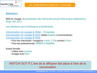 Définition: BAO du Voyage : l a participation des internautes est plus forte et plus collaborative (  blogs ,  wiki ,  psn  ) Les utilisateurs sont contributeurs et bénéficiaires. Conversation du voyage & Hôtel :   Chrispitality   Conversation du voyage & bloG:  bloGs  Expédia  (+commentaires) Conversation du voyage & PSN: Pour les internautes / voyageurs:  IvisitU   /  Trip  connect  /  Vinivi Pour les professionnels:  WIWIH  /  HotelIdo   Autres formats:  vidéos avec  youtube   Images avec  flickr LA CONVERSATION DU VOYAGE boardinGate.com  Loïc KWAN - Francisque LEBRUNIE  0871 706 707  [email_address] WATCH OUT !!! L‘ère de la diffusion fait place à l’ère de la conversation 