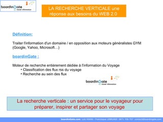 Définition: Traiter l'information d'un domaine / en opposition aux moteurs généralistes GYM (Google, Yahoo, Microsoft…) boardinGate :   Moteur de recherche entièrement dédiée à l'information du Voyage Classification des flux rss du voyage  Recherche au sein des flux LA RECHERCHE VERTICALE une réponse aux besoins du WEB 2.0  boardinGate.com  Loïc KWAN - Francisque LEBRUNIE  0871 706 707  [email_address] La recherche verticale : un service pour le voyageur pour préparer, inspirer et partager son voyage   