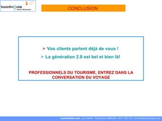 Vos clients parlent déjà de vous !   La génération 2.0 est bel et bien là!  PROFESSIONNELS DU TOURISME, ENTREZ DANS LA CONVERSATION DU VOYAGE boardinGate.com  Loïc KWAN - Francisque LEBRUNIE  0871 706 707  [email_address] CONCLUSION  