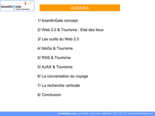 1/ boardinGate concept 2/ Web 2.0 & Tourisme : Etat des lieux 3/ Les outils du Web 2.0 4/ bloGs & Tourisme 5/ RSS & Tourisme   5/ AJAX & Tourisme  6/ La conversation du voyage 7/ La recherche verticale 8/ Conclusion boardinGate.com  Loïc KWAN - Francisque LEBRUNIE  0871 706 707  [email_address] AGENDA 