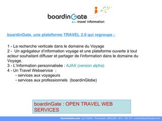boardinGate.com  Loïc KWAN - Francisque LEBRUNIE  0871 706 707  [email_address] boardinGate : OPEN TRAVEL WEB SERVICES boardinGate, une plateforme TRAVEL 2.0 qui regroupe :  1 - La recherche verticale dans le domaine du Voyage  2 -  Un agrégateur d’information voyage et une plateforme ouverte à tout acteur souhaitant diffuser et partager de l'information dans le domaine du Voyage.  3 - L’Information personnalisée :  AJAX (version alpha) 4 - Un Travel Webservice  :  services aux voyageurs  services aux professionnels  (boardinGlobe) 