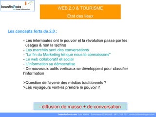 boardinGate.com  Loïc KWAN - Francisque LEBRUNIE  0871 706 707  [email_address] WEB 2.0 & TOURISME État des lieux diffusion de masse + de conversation   Les concepts forts du 2.0 : - Les internautes ont le pouvoir et la révolution passe par les    usages & non la techno -  Les marchés sont des conversations   -  "La fin du Marketing tel que nous le connaissons"   -  Le web collaboratif et social   -  L'information se démocratise - De nouveaux outils verticaux se développent pour classifier  l'information >Question de l'avenir des médias traditionnels ?  >Les voyageurs vont-ils prendre le pouvoir ? 