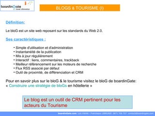 Définition:   Le bloG est un site web reposant sur les standards du Web 2.0. Ses caractéristiques :   Simple d'utilisation et d'administration  Instantanéité de la publication  Mis à jour régulièrement Interactif : liens, commentaires, trackback  Meilleur référencement sur les moteurs de recherche Flux RSS associé par défaut  Outil de proximité, de différenciation et CRM Pour en savoir plus sur le bloG & le tourisme visitez le bloG de boardinGate: «  Construire une stratégie de  bloGs  en hôtellerie  »  BLOGS  &   TOURISME (I) boardinGate.com  Loïc KWAN - Francisque LEBRUNIE  0871 706 707  [email_address] Le blog est un outil de CRM pertinent pour les acteurs du Tourisme 