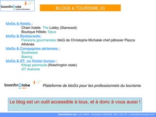 BLOGS  &   TOURISME (II) boardinGate.com  Loïc KWAN - Francisque LEBRUNIE  0871 706 707  [email_address] Le blog est un outil accessible à tous, et à donc à vous aussi ! bloGs & Hotels : Chain hotels  The  Lobby  (Starwood) Boutique Hôtels:  Opus bloGs & Restaurants:  Passions gourmandes : bloG de Christophe Michalak chef pâtissier Plazza  Athénée bloGs & Compagnies aériennes :   Southwest   Boeing bloGs & OT  ou Visitor bureau  : Kitsap   peninsula   (Washington state) OT Autriche Plateforme de bloGs pour les professionnels du tourisme.  