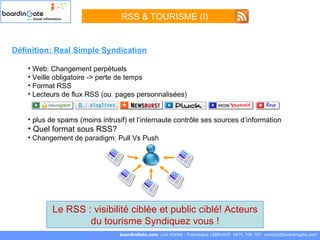RSS & TOURISME (I) boardinGate.com  Loïc KWAN - Francisque LEBRUNIE  0871 706 707  [email_address] Le RSS : visibilité ciblée et public ciblé! Acteurs du tourisme Syndiquez vous ! Définition: Real Simple Syndication Web: Changement perpétuels Veille obligatoire -> perte de temps Format RSS Lecteurs de flux RSS (ou  pages personnalisées) plus de spams (moins intrusif) et l’internaute contrôle ses sources d’information Quel format sous RSS? Changement de paradigm: Pull Vs Push 