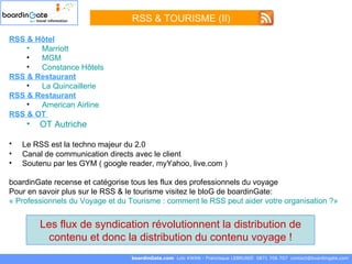 RSS & Hôtel   Marriott   MGM Constance Hôtels RSS & Restaurant La Quincaillerie  RSS & Restaurant American   Airline   RSS & OT  OT Autriche Le RSS est la techno majeur du 2.0   Canal de communication directs avec le client Soutenu par les GYM ( google reader, myYahoo, live.com ) boardinGate recense et catégorise tous les flux des professionnels du voyage Pour en savoir plus sur le RSS & le tourisme visitez le bloG de boardinGate: « Professionnels du Voyage et du Tourisme : comment le RSS peut aider votre organisation ?»   boardinGate.com  Loïc KWAN - Francisque LEBRUNIE  0871 706 707  [email_address] Les flux de syndication révolutionnent la distribution de contenu et donc la distribution du contenu voyage ! RSS & TOURISME (II) 