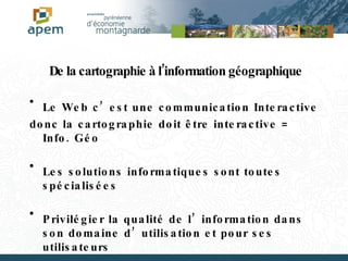 De la cartographie à l’information géographique Le Web c’est une communication Interactive donc la cartographie doit être interactive = Info. Géo Les solutions informatiques sont toutes spécialisées Privilégier la qualité de l’information dans son domaine d’utilisation et pour ses utilisateurs 