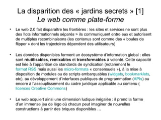 La disparition des « jardins secrets » [1] Le web comme plate-forme Le web 2.0 fait disparaître les frontières : les sites et services ne sont plus des îlots informationnels séparés > ils communiquent entre eux et autorisent de multiples recombinaisons (les contenus sont comme des « boules de flipper » dont les trajectoires dépendent des utilisateurs) Les données disponibles forment un écosystème d’information global : elles sont  réutilisables ,  remixables  et  transformables  à volonté. Cette capacité est liée à l’apparition de standards de syndication (notamment le  format RSS  mais aussi les  micro-formats  « consensuels »), à la mise à disposition de modules ou de scripts embarquables ( widgets ,  bookmarklets , etc), au développement d’interfaces publiques de programmation ( APIs ) ou encore à l’assouplissement du cadre juridique applicable au contenu ( licences  Creative  Commons ) Le web acquiert ainsi une dimension ludique inégalée : il prend la forme d’un immense jeu de légo où chacun peut imaginer de nouvelles constructions à partir des briques disponibles … 