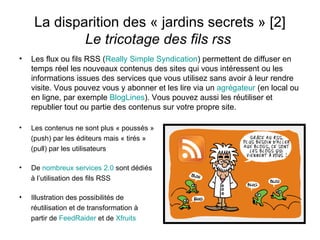 La disparition des « jardins secrets » [2] Le tricotage des fils rss  Les flux ou fils RSS ( Really  Simple Syndication ) permettent de diffuser en temps réel les nouveaux contenus des sites qui vous intéressent ou les informations issues des services que vous utilisez sans avoir à leur rendre visite. Vous pouvez vous y abonner et les lire via un  agrégateur  (en local ou en ligne, par exemple  BlogLines ). Vous pouvez aussi les réutiliser et republier tout ou partie des contenus sur votre propre site. Les contenus ne sont plus « poussés » (push) par les éditeurs mais « tirés » (pull) par les utilisateurs De  nombreux services 2.0  sont dédiés à l’utilisation des fils RSS Illustration des possibilités de réutilisation et de transformation à partir de  FeedRaider  et de  Xfruits 