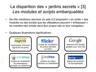 De très nombreux services du web 2.0 proposent « en sortie » des modules ou des scripts que les utilisateurs peuvent « embarquer » de manière très simple dans leur propre site ou leur navigateur Quelques illustrations significatives : La disparition des « jardins secrets » [3] Les modules et scripts embarquables répertoire des Google gadgets pour votre site galerie des modules de SpringWidgets module de visualisation de photos stockées sur Flickr jukebox de vidéos stockées sur DailyMotion module de visualisation de présentations stockées sur SlideShare bookmarklet, linkroll et tagroll de ma.gnolia 