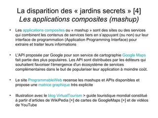 La disparition des « jardins secrets » [4] Les applications composites (mashup) Les  applications composites  ou « mashup » sont des sites ou des services qui combinent les contenus de services tiers en s’appuyant (ou non) sur leur interface de programmation (Application Programming Interface) pour extraire et traiter leurs informations L'API proposée par Google pour son service de cartographie  Google   Maps   fait partie des plus populaires. Les API sont distribuées par les éditeurs qui souhaitent favoriser l'émergence d'un écosystème de services complémentaires dans le but de populariser leur application à moindre coût. Le site  ProgrammableWeb  recense les mashups et APIs disponibles et propose une  matrice graphique  très explicite Illustration avec le  blog   VirtualTourism   > guide touristique mondial constitué à partir d’articles de WikiPedia [+] de cartes de GoogleMaps [+] et de vidéos de YouTube 