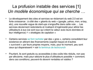 La profusion instable des services [1] Un modèle économique qui se cherche … Le développement des sites et services se réclamant du web 2.0 est en forte croissance : à côté des « géants du web » (google, yahoo, msn, e-bay, etc), une nouvelle vague de start-ups s’engouffre dans cette voie … Les services deviennent redondants et rivalisent d’ingéniosité pour attirer les utilisateurs à eux (ce sont eux qui créent la valeur avec leurs données et leur intelligence) > « stratégies de captation » Certains services  se font racheter  par des « gros », certains consolident leur existence en attirant des financements (capital risque) et d’autres « survivent » par leurs propres moyens, mais, pour le moment, peu sont ceux qui disparaissent > voir  le terminus de  techcrunch Pourtant, ils sont gratuits ou accessibles à des coûts très réduits, non pas par altruisme, mais pour séduire le plus d’utilisateurs possible >  comment, dans ces conditions, peuvent-ils devenir rentables et viables ? 