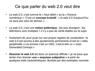 Ce que parler du web 2.0 veut dire Le web 2.0, c’est comme le « haut débit » ou la « fracture numérique ». C’est un  concept évolutif  : « le web 2.0 d’aujourd’hui ne sera pas celui de demain » … Le web 2.0, c’est une  notion polémique  : les avis divergent , les définitions sont multiples > il n’y a pas de vérité établie sur le sujet Autrement dit, pour jouer sur son propre registre de vocabulaire : le web 2.0 est soumis à des ajustements permanents (il est en « béta perpétuelle ») ou encore c’est un UGC, c’est-à-dire un « User-Generated Concept » Dessiner le web 2.0  est donc un exercice difficile > je ne peux que tenter d’en dresser  une « esquisse subjective »  à partir de quelques traits caractéristiques, illustrés par des exemples concrets 