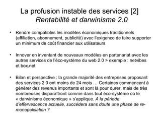 La profusion instable des services [2]    Rentabilité et darwinisme 2.0 Rendre compatibles les modèles économiques traditionnels (affiliation, abonnement, publicité) avec l’exigence de faire supporter un minimum de coût financier aux utilisateurs Innover en inventant de nouveaux modèles en partenariat avec les autres services de l’éco-système du web 2.0 > exemple : netvibes et box.net Bilan et perspective : la grande majorité des entreprises proposant des services 2.0 ont moins de 24 mois … Certaines commencent à générer des revenus importants et sont là pour durer, mais de très nombreuses disparaîtront comme dans tout éco-système où le « darwinisme économique » s’applique.  A la période d’effervescence actuelle, succédera sans doute une phase de re-monopolisation ? 