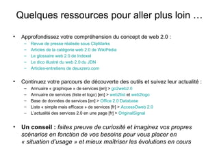 Quelques ressources pour aller plus loin … Approfondissez votre compréhension du concept de web 2.0 : Revue de presse réalisée sous  ClipMarks Articles de la catégorie web 2.0 de  WikiPédia Le glossaire web 2.0 de  Indexel Le dico illustré du web 2.0 du JDN Articles-entretiens de  deuxzero . com Continuez votre parcours de découverte des outils et suivez leur actualité : Annuaire « graphique » de services [en] >  go2web2.0 Annuaire de services (liste et logo) [en] >  web2list  et  web2logo Base de données de services [en] >  Office 2.0  Database Liste « simple mais efficace » de services [fr] >  AccessOweb  2.0 L’actualité des services 2.0 en une page [fr] >  OriginalSignal Un conseil :   faites preuve de curiosité et imaginez vos propres scénarios en fonction de vos besoins pour vous placer en « situation d’usage » et mieux maîtriser les évolutions en cours 