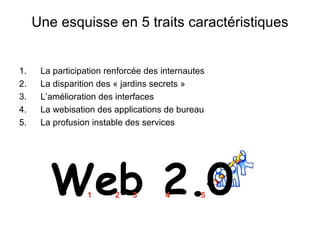 Une esquisse en 5 traits caractéristiques La participation renforcée des internautes La disparition des « jardins secrets » L’amélioration des interfaces La webisation des applications de bureau La profusion instable des services Web 2.0 1 2 3 4 5 