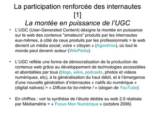La participation renforcée des internautes [1] La montée en puissance de l’UGC L’UGC (User-Generated Content) désigne la montée en puissance sur le web des contenus "amateurs" produits par les internautes eux-mêmes, à côté de ceux produits par les professionnels > le web devient un média social, voire « citoyen » ( AgoraVox ), où tout le monde peut devenir auteur ( WikiPédia ) L’UGC reflète une forme de démocratisation de la production de contenus web grâce au développement de technologies accessibles et abordables par tous ( blogs ,  wikis ,  podcasts , photos et videos numériques, etc), à la généralisation du haut débit, et à l’émergence d’une nouvelle génération d’internautes « natifs du numérique » (digital natives) > «  Diffuse-toi toi-même !  » (slogan de  YouTube ) En chiffres : voir la synthèse de l’étude dédiée au web 2.0 réalisée par Médiamétrie > «  Focus  Mon Numérique  » (octobre 2006) 