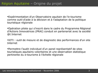 Expérimentation d’un Observatoire aquitain de l’e-tourisme  comme outil d’aide à la décision et à l’adaptation de la politique touristique régionale  Opération pilote qui s’inscrit dans le cadre du Programme Régional d’Actions Innovatrices (PRAI) conduit en partenariat avec la société @t Internet XITI : outil de mesure et de diagnostic des performances d’un site Internet Permettre l’audit individuel d’un panel représentatif de sites touristiques aquitains volontaires et une observation statistique pertinente du e-tourisme à l’échelle régionale Région Aquitaine   – Origine du projet 