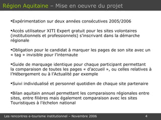 Expérimentation sur deux années consécutives 2005/2006 Accès utilisateur XITI Expert gratuit pour les sites volontaires (institutionnels et professionnels) s’inscrivant dans la démarche régionale Obligation pour le candidat à marquer les pages de son site avec un « tag » invisible pour l’internaute Guide de marquage identique pour chaque participant permettant  la comparaison de toutes les pages « d’accueil », ou celles relatives à l’Hébergement ou à l’Actualité par exemple Suivi individualisé et personnel quotidien de chaque site partenaire Bilan aquitain annuel permettant les comparaisons régionales entre sites, entre filières mais également comparaison avec les sites Touristiques à l’échelon national Région Aquitaine   – Mise en oeuvre du projet 
