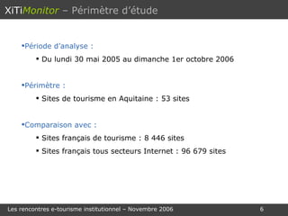 Période d’analyse : Du lundi 30 mai 2005 au dimanche 1er octobre 2006 Périmètre : Sites de tourisme en Aquitaine : 53 sites Comparaison avec : Sites français de tourisme : 8 446 sites Sites français tous secteurs Internet : 96 679 sites XiTi Monitor   – Périmètre d’étude 