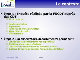 Le contexte Étape 1 :  Enquête réalisée par la FNCDT auprès des CDT  42 répondants Nombre de visites Pages vues  Nombre d’abonnés newsletter Répartition du trafic Sites référents Étape 2 : un observatoire départemental permanent Sensibiliser les départements non répondants Stabiliser ses premiers résultats Constater les évolutions d’une année sur l’autre Explorer de nouvelles données (origine des clientèles..) 