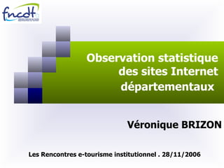 Observation statistique des sites Internet départementaux   Véronique BRIZON Les Rencontres e-tourisme institutionnel . 28/11/2006 